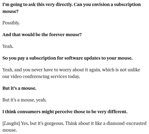 Snippet of a interview on The Verge with Logitech CEO Hanneke Faber (HF).

The Verge: I’m going to ask this very directly. Can you envision a subscription mouse?

HF: Possibly.

The Verge: And that would be the forever mouse?

HF: Yeah.

The Verge: So you pay a subscription for software updates to your mouse.

HF: Yeah, and you never have to worry about it again, which is not unlike our video conferencing services today.

The Verge: But it’s a mouse.

HF: But it’s a mouse, yeah.

The Verge: I think consumers might perceive those to be very different. 

HF: [Laughs] Yes, but it’s gorgeous. Think about it like a diamond-encrusted mouse.