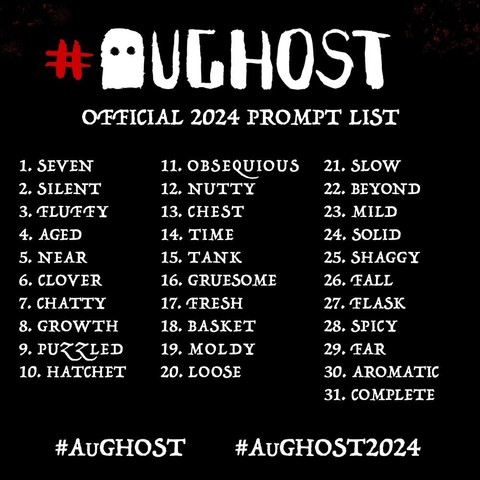 #AuGhost official 2024 prompt list:
1 seven 
2 silent
3 fluffy
4 aged
5 near
6 clover
7 chatty
8 growth 
9 puzzled
10 hatchet
11 obsequious 
12 nutty
13 Chest
14 Time
15 tank 
16 gruesome
17 fresh
18 Basket
19 moldy
20 loose
21 slow
22 beyond
23 mild
24 solid
25 shaggy
26 Fall
27 flask
28 spicy
29 far
30 aromatic
31 Complete