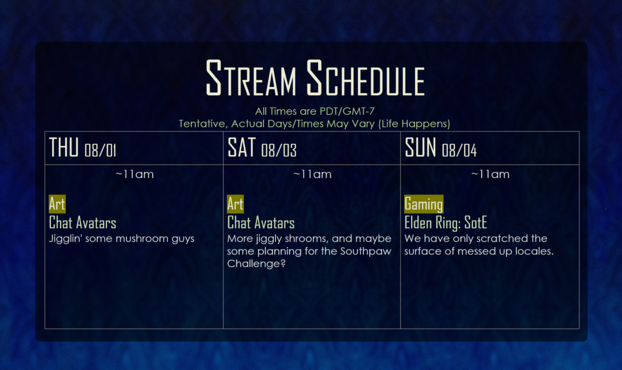 Stream Schedule for the Week of 07/29/24
Subject to Change - All Times are PDT/GMT-7
THU: ~11:00am, Art (Chat Avatars)
SAT: ~11:00am, Art (Chat Avatars)
SUN: ~11:00am, Gaming (Elden Ring DLC)