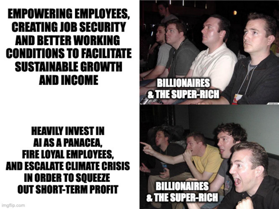 Reaction guys meme

Top left text: Empowering employees, creating job security and better working conditions to facilitate sustainable growth and income.

Top right image: Reaction guys (billionaires & the super-rich) sitting there, looking bored.

Bottom left text: Heavily invest in AI as a panacea, fire loyal employees, and escalate climate crisis in order to squeeze out short-term profit.

Bottom right image: Reaction guys (billionaires & the super-rich) looking ecstatic and cheering.