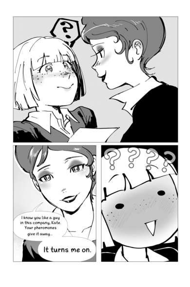 Yuppie Psycho fancomic.
1 - Malone approaches Kate, above whose head floats a question mark. Malone has a confident, cunning expression, while Kate is visibly confused but smiling.

2 - Focus on Malone's face.
Malone: I know you like a guy in this company, Kate. Your pheromones give it away...
It turns me on. 

3 - Kate making a silly surprised face, blushing profusely. 4 question marks surround her head. 