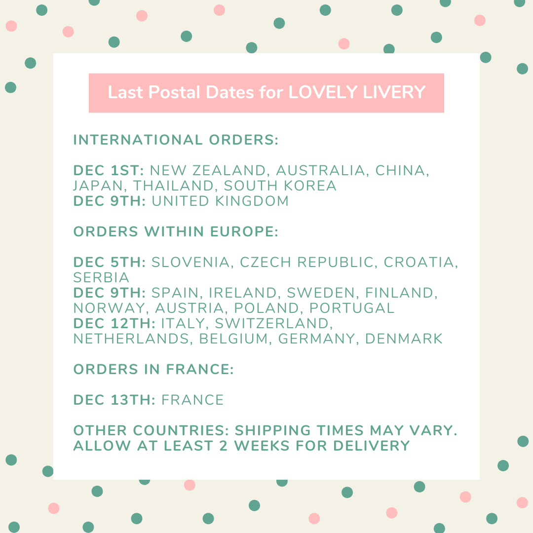 Last Postal Dates for LOVELY LIVERY. International Orders: Dec 1st: New Zealand, Australia, China, Japan, Thailand, South Korea. Dec 9th: United Kingdom. Orders within Europe: Dec 5th: Slovenia, Czech Republic, Croatia, Serbia. Dec 9th: Spain, Ireland, Sweden, Finland, Norway, Austria, Poland, Portugal. Dec 12th: Italy, Switzerland, Netherlands, Belgium, Germany, Denmark. Orders in France: Dec 13th: France. Other Countries: Shipping times may vary. Allow at least 2 weeks for delivery.