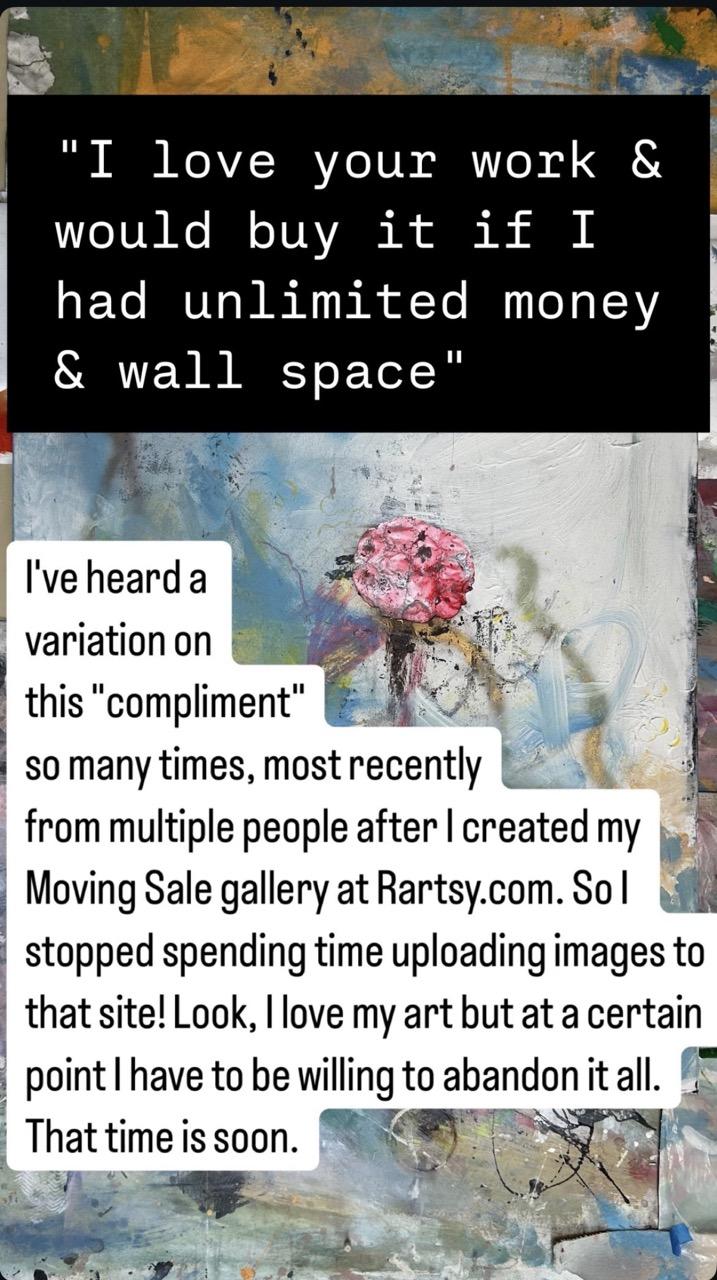 Words typed in instagram stories on top of an abstract painting: "I love your work & would buy it if I had unlimited money & wall space" I've heard a variation on this "compliment" so many times, most recently from multiple people after | created my Moving Sale gallery at Rartsy.com. Sol stopped spending time uploading images to that site! Look, love my art but at a certain point I have to be willing to abandon it all. That time is soon.