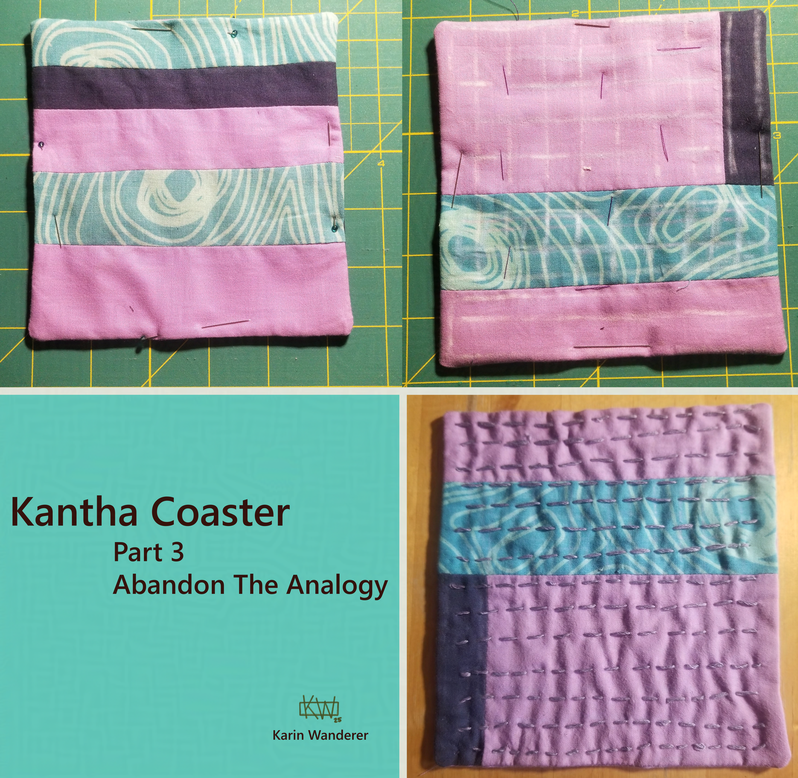 Text reads: "Kantha Coaster, Part 3, Abandon the Analogy". 3 photos. 1. A square coaster of many fabrics sewn together, sides pinned. 2. The other side of the square from "1", basted with sides pinned & a chalk grid drawn on it. 3. A square coaster of many fabrics sewn together, with lines of purple embroidery from top to bottom. signed Karin Wanderer