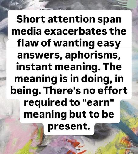 Black text on white background floats over a colorful abstract painting: Short attention span media exacerbates the flaw of wanting easy answers,aphorisms,instant meaning. The meaning is in doing, in being. There's no effort required to 