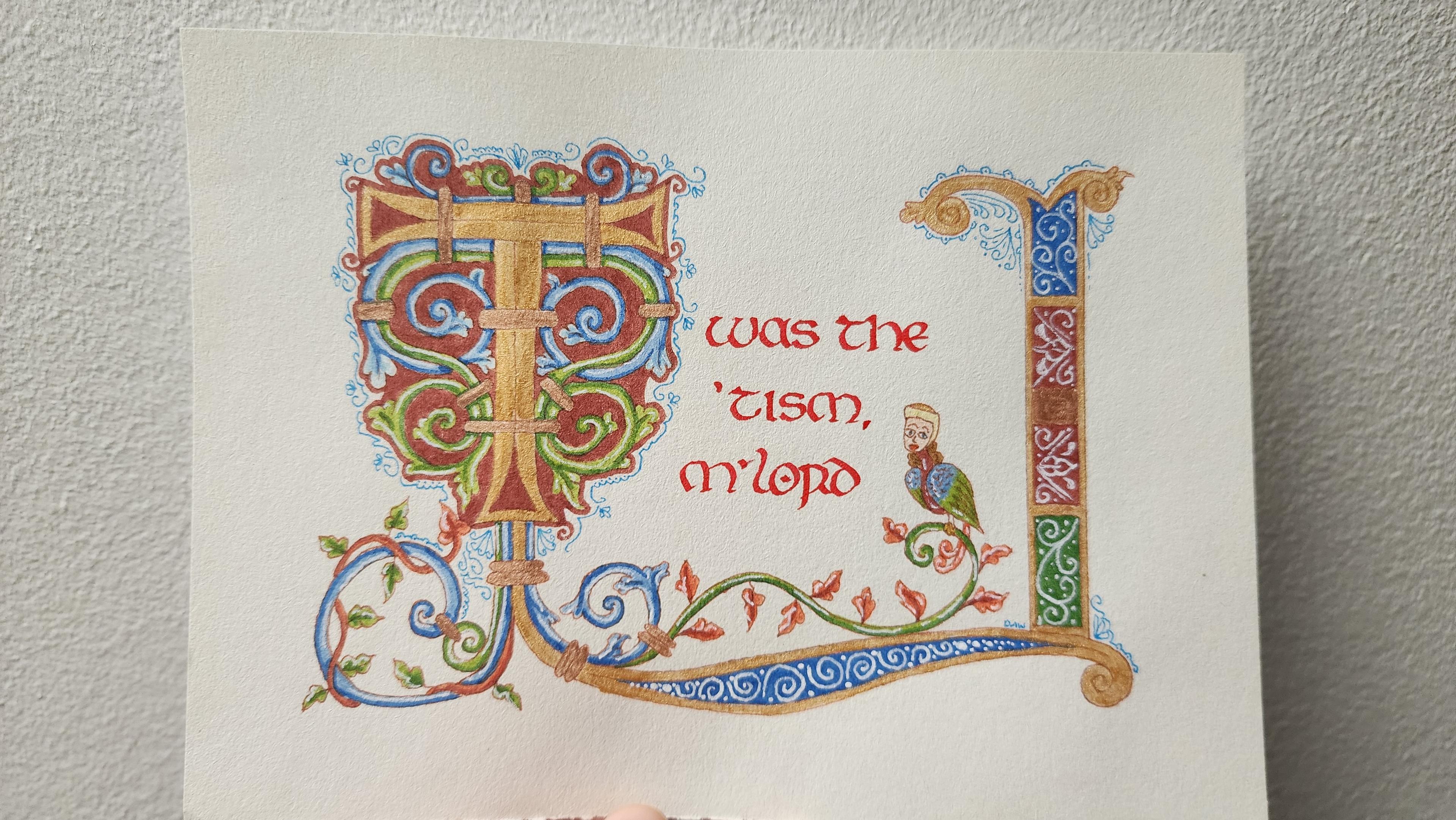 "Twas the 'tism, m'lord" calligraphed in insular script red ink. The first 'T' is big and ornate, painted gold with blue, green, and red swirling vines attached to it with bronze bars. More vines and leaves extend from the bottom and across the page, then a bar of patterns up the right hand side. A strange bird-woman sits on top of one of the curling vines on the right.