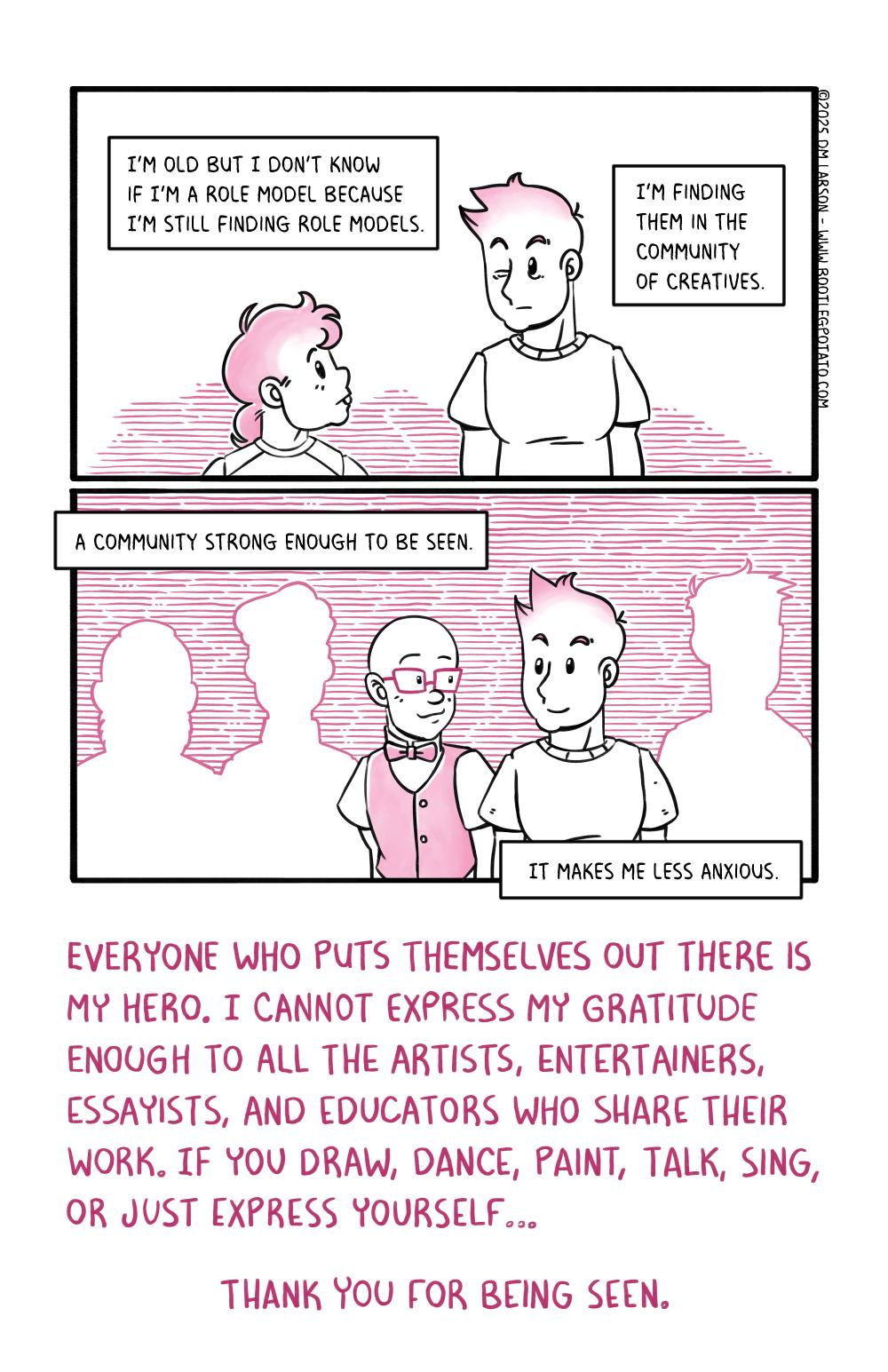 Panel 1. The author's older and younger self staring at each other confused. The captions read "I'm old but I don't know if I'm a role model because I'm still finding role models. I'm finding them in a community of creatives. A community of strong enough to be seen. It makes me less anxious." Last panel. The author standing among the silhouettes but now they have taken shape. One of them turn is the author's husband. The final caption reads "Everyone who put themselves out there is my hero. I cannot express my gratitude enough to the artists, entertainers, essayists, and educators who share their work. If you draw, dance, paint, talk, sing or just express yourself, Thank you for being seen."