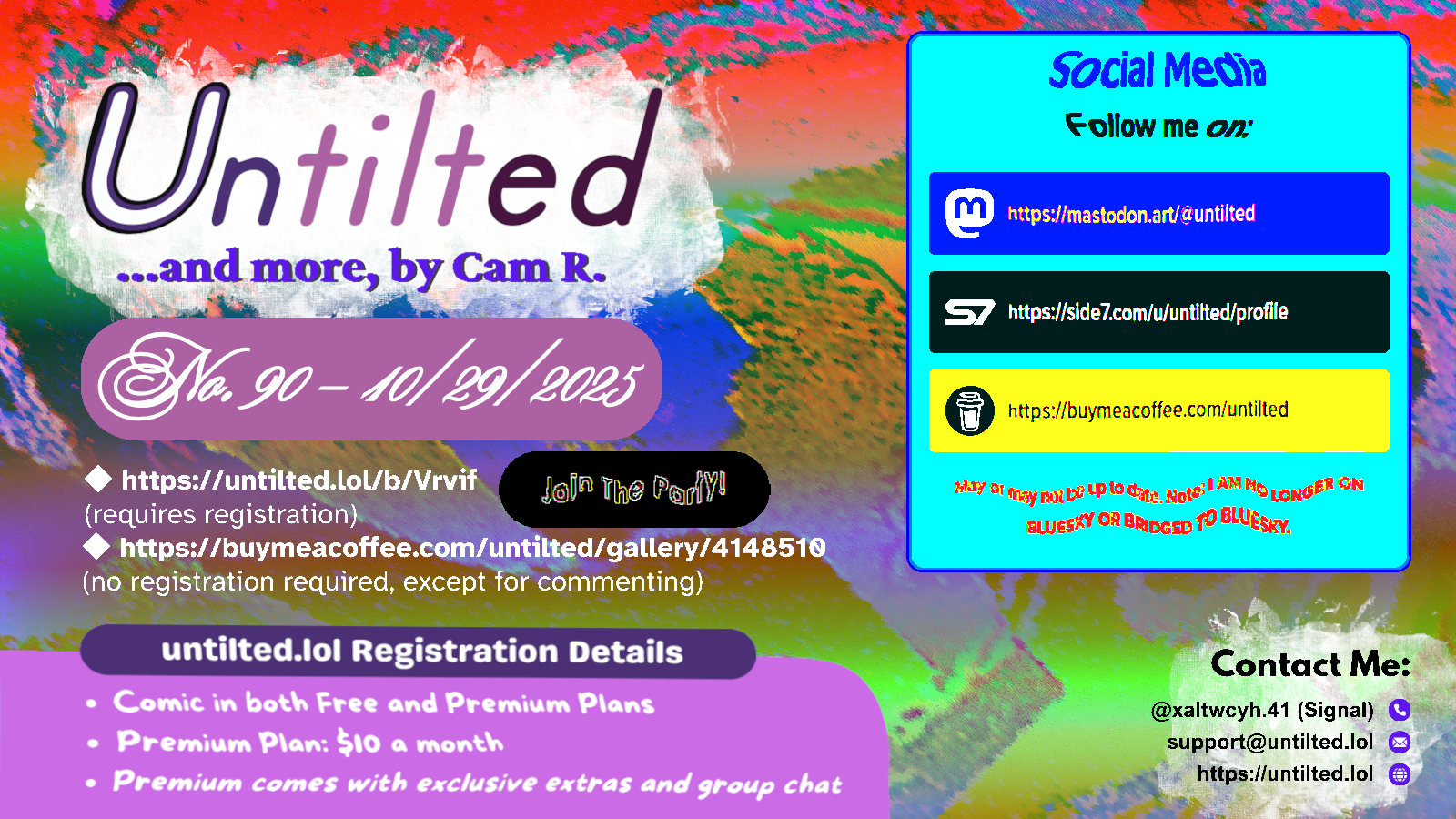 (to the left)
Untilted... and more, by Cam R.
No. 90 - 10/29/2025
https://untilted.lol/b/Vrvif
(requires registration)
https://buymeacoffee.com/untilted/gallery/4148510
(no registration required, except for commenting)
untilted.lol Registration Details
Comic in both Free and Premium Plans
Premium Plan: $10 a month
Premium comes with exclusive extras and group chat
(to the right)
Social Media
Follow me on:
Mastodon: https://mastodon.art/@untilted (in blue)
Side 7: https://side7.com/u/untilted/profile (in black)
Buy Me A Coffee: https://buymeacoffee.com/untilted (in yellow)
May or may not be up to date. Note: I AM NO LONGER ON BLUESKY OR BRIDGED TO BLUESKY.
Contact Me:
Signal: (at)xaltwcyh.41
Email: support (at) untilted.lol
Website: https://untilted.lol
background is yet another abstract artwork of various colors.
(the reason I show a self-promotion image instead of posting the actual comic is because platforms have a tendency to shrink down the image to the extent that all original data gets easily lost, so I redirect viewers to websites that actually maintain the image instead)
© 2025 Cam R. All rights reserved.