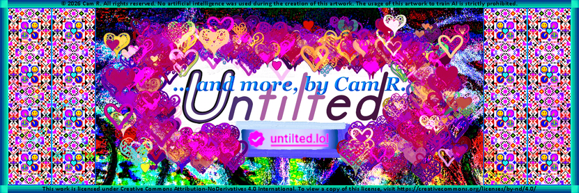 Header Image: Lots of hearts around the words:
"Untilted ...and more, by Cam R.
(verification mark) untilted.lol"

On both sides there are motifs of various smiley faces and other symbols like hearts and diamonds. Around all that there is a blue-green border with squares.

At the top reads: © 2026 Cam R. All rights reserved. No artificial intelligence was used during the creation of this artwork. The usage of this artwork to train AI is strictly prohibited.

And the bottom reads: This work is licensed under Creative Commons Attribution-NoDerivatives 4.0 International. To view a copy of this license, visit https://creativecommons.org/licenses/by-nd/4.0/