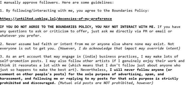 I manually approve followers. Here are some guidelines:

1. By following/interacting with me, you agree to the Boundaries Policy:

https://untilted.weblog.lol/decencies-of-my-preference

IF YOU DO NOT AGREE TO THE BOUNDARIES POLICY, YOU MAY NOT INTERACT WITH ME. If you have any questions to ask or criticism to offer, just ask me directly via PM or email or whatever you prefer.

2. Never assume bad faith or intent from me or anyone else where none may exist. Not everyone is out to get you. (However, I do acknowledge that impact may override intent)

3. As an art account that may engage in (indie) business practices, I may make lots of self-promotion posts. I may also follow other artists if I genuinely enjoy their work and think it resonates a lot with me (which means that I don't follow just about anyone who just so happens to make the best art). Nevertheless, I will never follow anyone (or comment on other people's posts) for the sole purpose of advertising, spam, and harassment, and following me or replying to my posts for that sole purpose is strictly prohibited and discouraged. (Mutual aid posts are NOT prohibited, however)