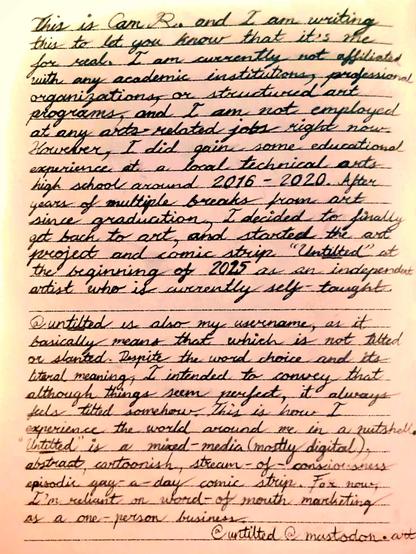 This is Cam R. and I am writing this to let you know that it's me for real. I am currently not affiliated with any academic institutions, professional organizations, or structured art programs, and I am not employed at any arts-related jobs right now. However, I did gain some educational experience at a local technical arts high school around 2016-2020. After years of multiple breaks from art since graduation, I decided to finally get back to art, and started the art project and comic strip "Untilted" at the beginning of 2025 as an independent artist who is currently self-taught.

@untilted is also my username, as it basically means that which is not tilted or slanted. Despite the word choice and its literal meaning, I intended to convey that although things seem perfect, it always feels tiled somehow. This is how I experience the world around me in a nutshell. "Untilted" is a mixed-media (mostly digital), abstract, cartoonish, stream-of-consciousness episodic gag-a-day comic strip. For now, I'm reliant on word of mouth marketing as a one-person business.

@untilted@mastodon.art
