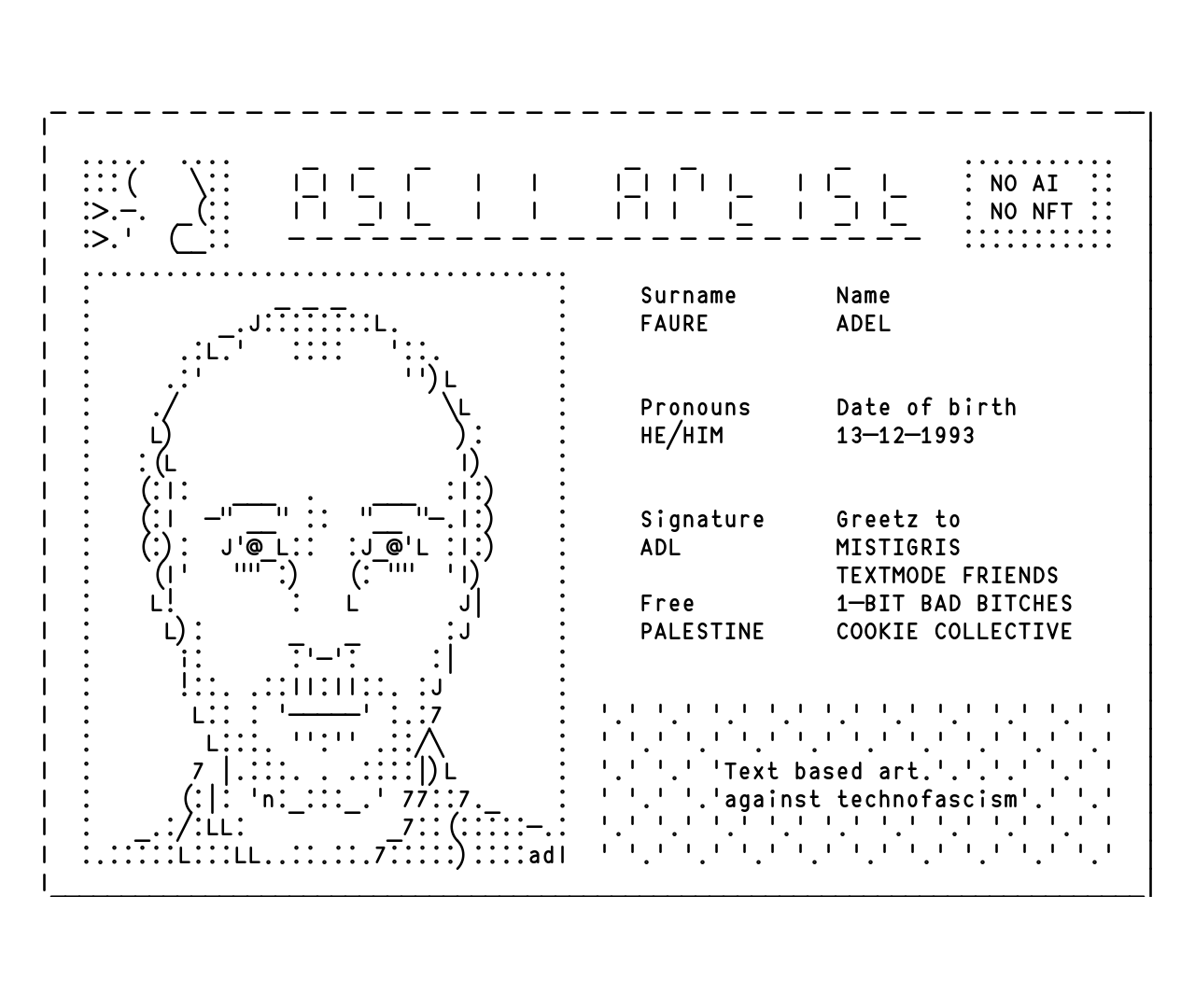 ASCII art picture of a Id card pastiche. Next to an ASCII portrait is written : "ASCII artist. NO AI NO NFT. Surname FAURE. Name ADEL. Pronouns HE/HIM. Date of birth 13-12-1993. Signature ADL. Free PALESTINE. Greetz to MISTIGRIS TEXTMODE FRIENDS 1-BIT BAD BITCHES. Text based art against technofascism.