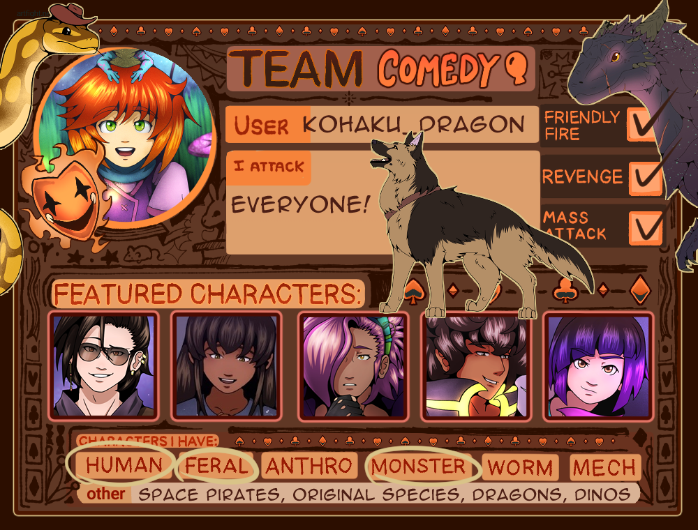 Team Comedy
User: Kohaku_Dragon
I Attack: Everyone!
Yes to: Friendly Fire, Revenge, and Mass Attack
Featured Charaters: Altair, Lyra, Rigel, Fenrir, Artemis
Characters I have: Human, Feral, Monster
Other: Space Pirates, Original Species, Dragons, Dinos