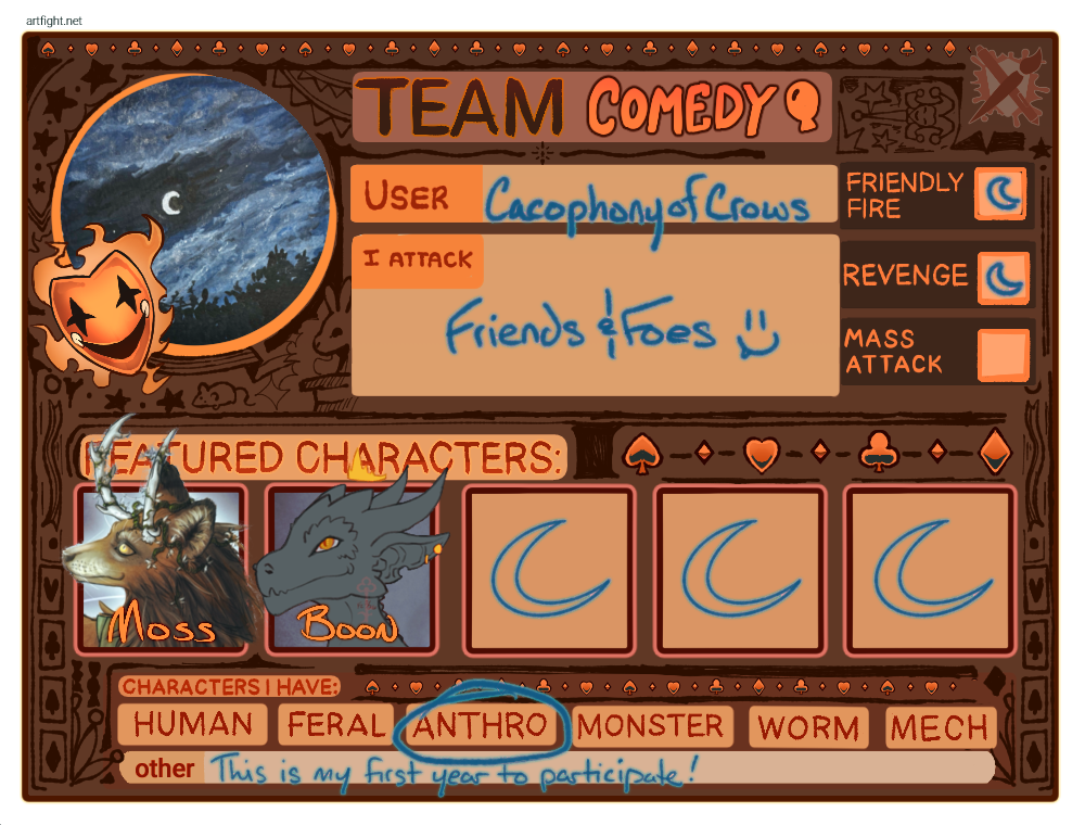 A card-style graphic in predominantly orange-based colors for Team Comedy from Art Fight 2026. A Comedy mask in orange & surrounded by a wispy orange glow is in the lower-left of a window-like cutout revealing a blue-based painting of a night sky, a white crescent moon at the center. The User's name, written in cyan, is CacophonyofCrows, and beneath it states: "I Attack Friends & Foes" with a one-fanged smiling face. To the right of this information are three boxes labeled "Friendly Fire," "Revenge", and "Mass Attack"; Friendly Fire and Revenge have two crescent-moon outlines in cyan next to them.
Beneath the window, the team information, and the attack boxes are the words "Featured Characters," under which are five boxes. The first two of the five boxes have been replaced with illustrations of an antlered red-brown fox person "Moss" and a dark grey kobold "Boon". The remaining three boxes have identical cyan crescent-moon shapes filling them, implying no other characters.
Beneath this are the words: "Characters I have:" and then six boxes that read, "Human," "Feral," "Anthro," which has been circled in cyan, "Monster," "Worm," and "Mech."
Beneath it at the bottom of the card are the words: "Other: This is my first year to participate!"