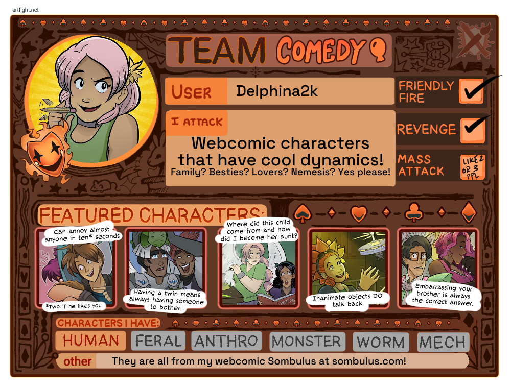 Artfight info card for user Delphina2k, Team Comedy!  I attack webcomic characters that have cool dynamics (Family? Besties? Lovers? Nemesis? Yes please!), I do friendly fire and revenge and mass attacks of like 2 or 3 people, my characters are human and are from my webcomic at sombulus.com and my five featured character captions read "can annoy almost anyone in ten seconds (two if he likes you), having a twin means always having someone to bother, where did this child come from and how did I become her aunt, inanimate objects DO talk back, embarrassing your brother is always the correct answer" and show art of the Sombulus characters.