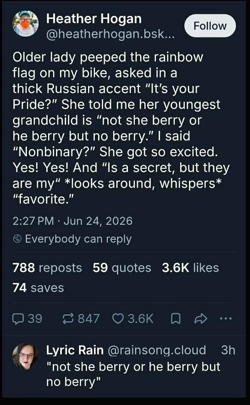 Screenshot of a Bluesky post by Heather Hogan. It reads: "Older lady peeped the rainbow flag on my bike, asked in a thick Russian accent "It's your Pride?" She told me her youngest grandchild is "not she berry or he berry but no berry." I said "Nonbinary?" She got so excited. Yes! Yes! And "Is a secret, but they are my" *looks around, whispers* "favorite.""

Another user, Lyric Rain, replies emphasising "not she berry or he berry but no berry" 

No berry sounds like nonbinary.