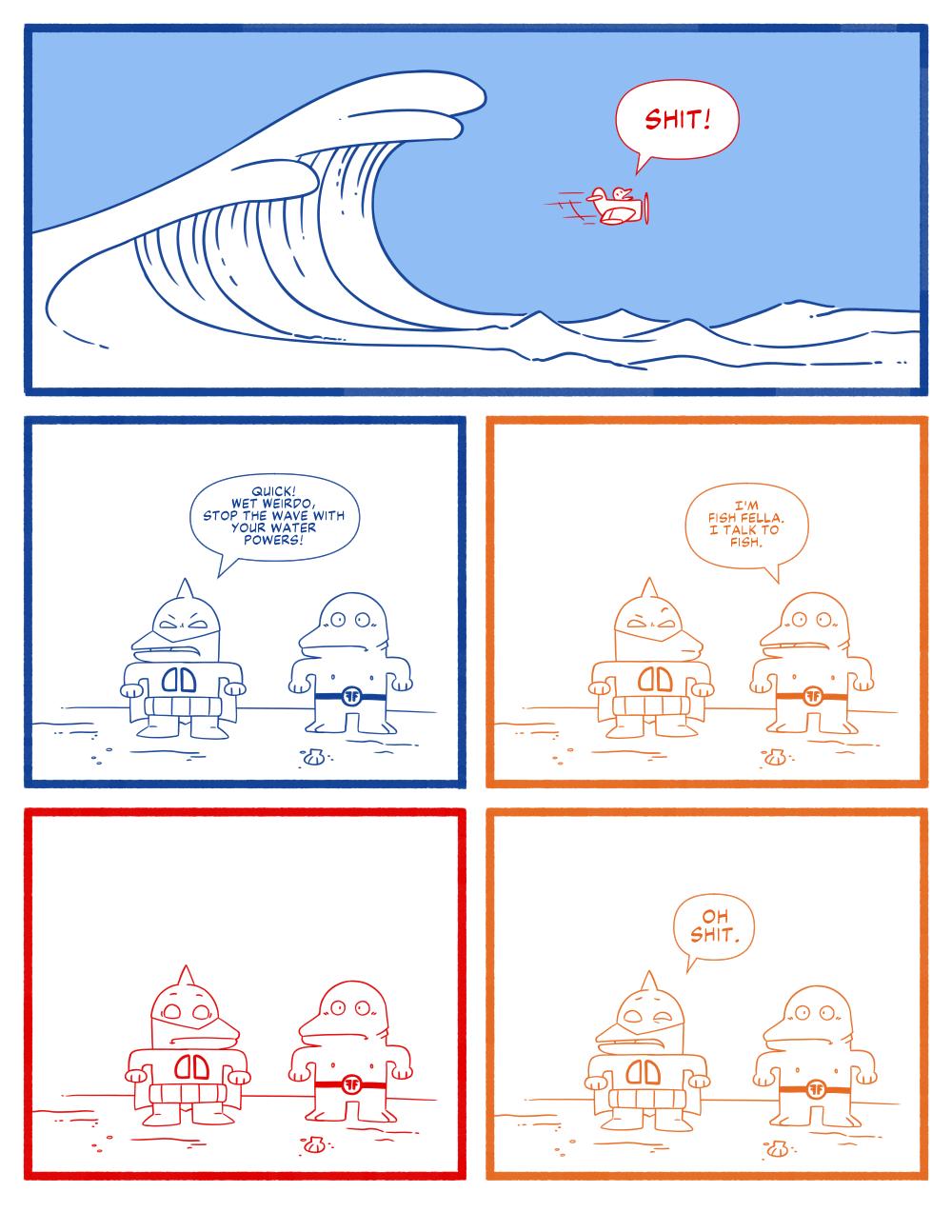 Panel 1: A little prop plain with a character screaming "SHIT!" as they fly away from a tidal wave.

Panel 2: The character Dagger Dude standing with another super hero says "Quick! Wet Weirdo, stop the wave with your water powers!"

Panel 3: The other hero says "I'm Fish Fella. I talk to fish."

Panel 4: Dagger Dude surprised and concern.

Panel 5: Dagger Dude says "Oh shit."