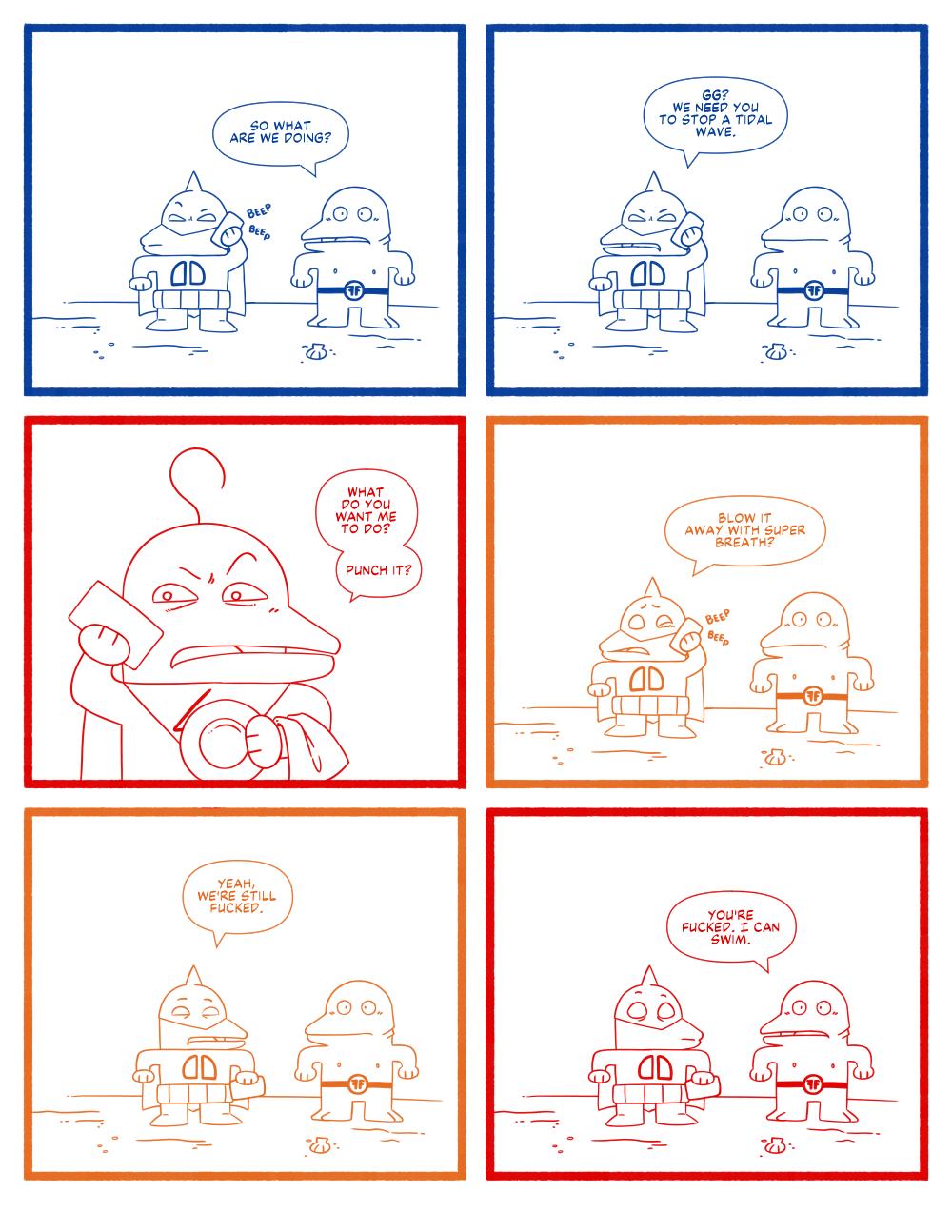 Panel 1: Dagger Dude pulls out his phone and make a call. Fish Fella asks "So what are we doing?"

Panel 2: Dagger Dude says to the phone "GG? We need you to stop a tidal wave."

Panel 3: On the other end of the call, Great Guy responds "What do you want me to do? Punch it?"

Panel 4: Dagger Dude asks "Blow it away with super breath?"

Panel 5: Dagger Dude hangs up the phone and tell Fish Fella "Yeah, we're still fucked."

Panel 6: Fish Fella says "You're fuck. I can swim."