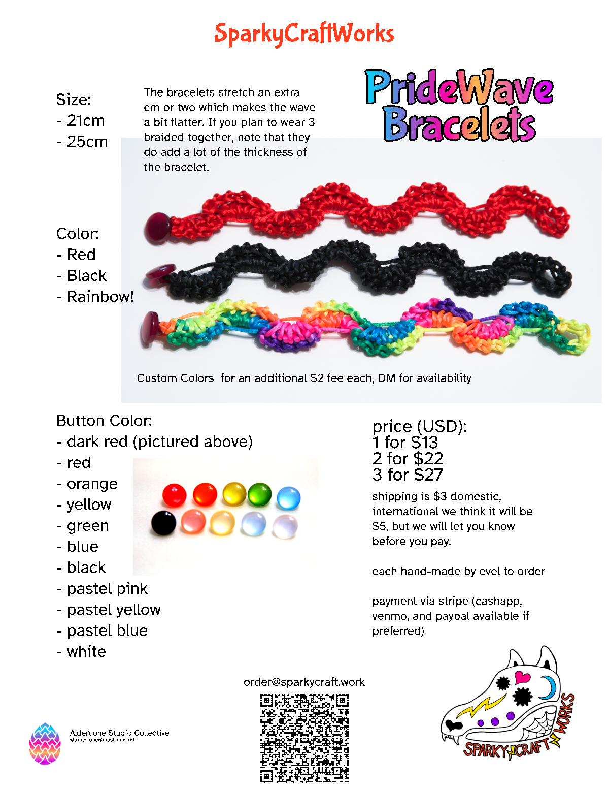 A paper shaped image, which is a flier for the SparkyCraftWorks PrideWave Bracets, indicating the color choices, size and prices for the bracelets.

Size choices: 21 cm or 25 cm.

Color choices: Red, black and rainbow. There is an image showing a PrideWave bracelet in each of these colors with a dark red button.

Button color choices: dark red, red, orange, yellow, green, blue, black, pastel pink, pastel yellow, pastel blue, white. There is an image showing all of these colors except for the dark red which is picture above.

Price (USD): 1 bracelet for $13. 2 bracelets for $22. 3 bracelets for $27. Shipping is $3 within the US, likely $5 outside but we’ll figure that out before you pay.

Each bracelet is hand-made by evel to order.

payment via stripe (cashapp, venmo, and paypal available if preferred).

There is a QR code which links to mailto order at sparkycraft.works for ordering.

In the corner is the Spaky Craft Works logo, a stylized wolf skull with calavera style decorations with the text SparkyCraftWorks.