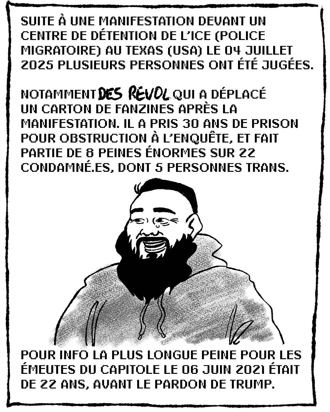 p2
Dessin numérique en noir et blanc représentant Des Revol.
Texte :
Suite à une manifestation devant un centre de détention de l'ICE (police migratoire) au Texas (USA) le 04 juillet 2025 plusieurs personnes ont été jugées. 

Notamment Des Revol qui a déplacé un carton de fanzines après la manifestation. Il a pris 30 ans de prison pour obstruction à l'enquête, et fait partie de 8 peines énormes sur 22 condamné.es (dont 5 personnes trans).

Pour info la plus longue peine pour les émeutes du Capitole le 06 juin 2021 était de 22 ans, avant le pardon par Trump.