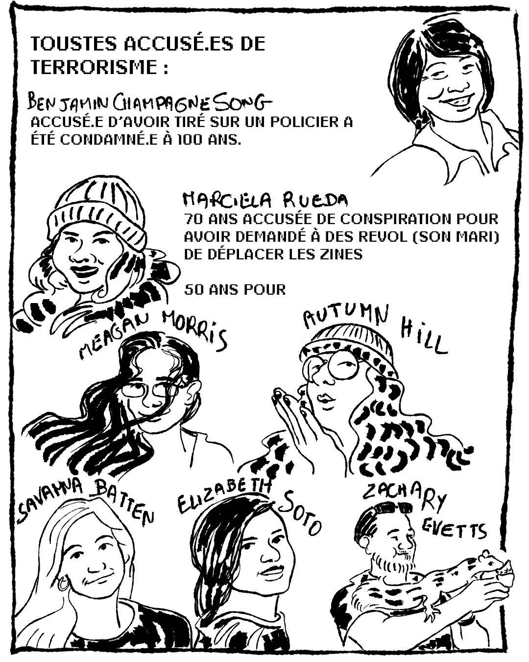 Dessin numérique en noir et blanc représentant chacun.e des 8 inculpé.es.
Toustes sont accusé.es de terrorisme :
Benjamin Champagne Song accusé.e d'avoir tiré sur un policier a été condamné.e à 100 ans.
Marciela Rueda  : 70 ans (notamment accusée de conspiration pour avoir demandé à Des Revol son mari de déplacer les zines après son arrestation)
Autumn Hill, Savanna Batten, Zachary Evetts, Meagan Morris, Elizabeth Soto : 50 ans