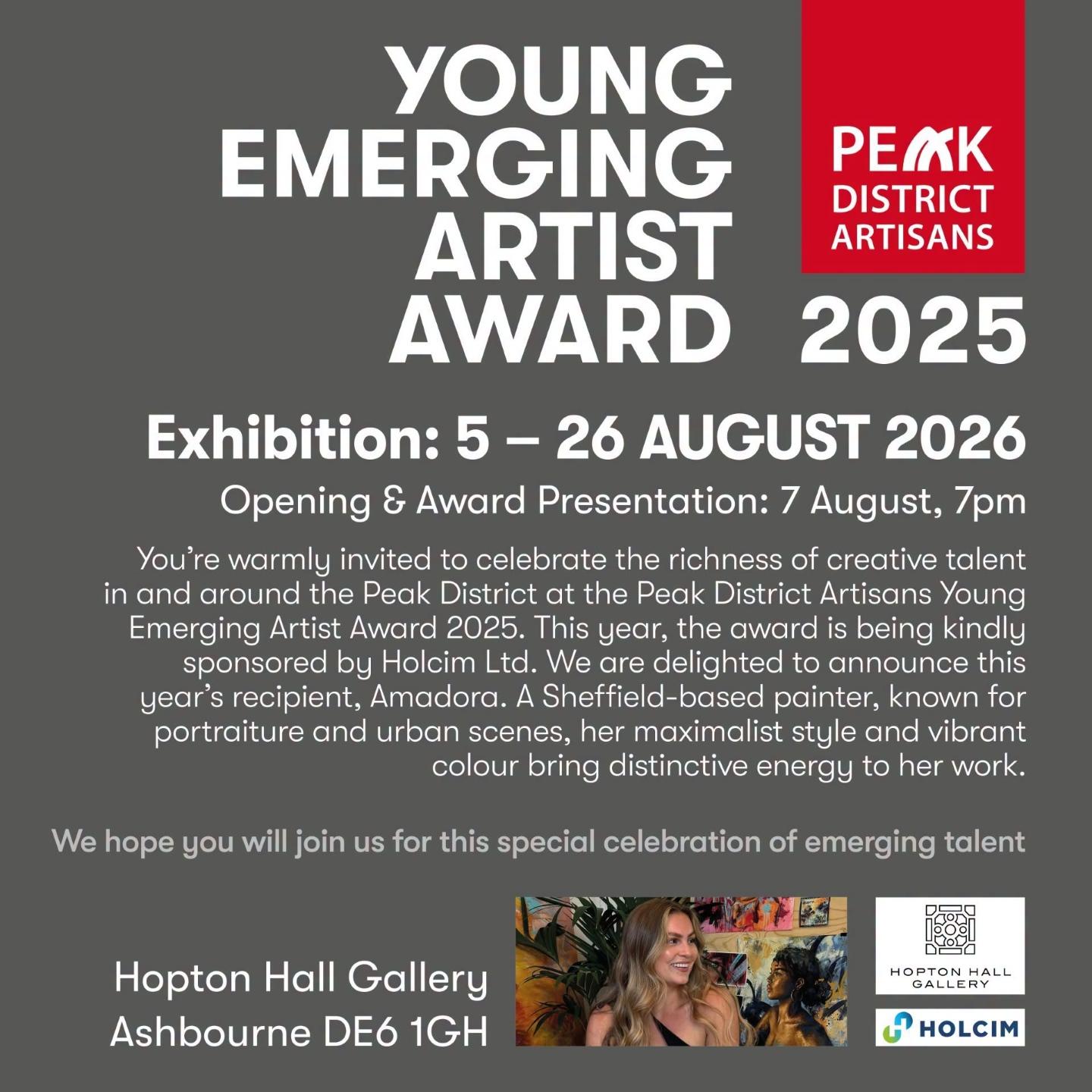 Promotional image with text:
YOUNG EMERGING ARTIST AWARD
PEAK DISTRICT ARTISANS
2025
Exhibition: 5 - 26 AUCUST 2026
Opening & Award Presentation: 7 August, 7pm
You're warmlu invited to celebrate the richness of creative talent in and around the Peak District at the Peak District Artisans Young Emerging Artist Award 2025. This year, the award is being kindly sponsored by Holcim Ltd. We are delighted to announce year's recipient, Amadora. A Sheffield-based painter, known for portraiture and urban scenes, her maximalist style and vibrant colour bring distinctive energy to her work.
this for
We hope you will join us for this special celebration of emerging talent
Hopton Hall Gallery Ashbourne DE6 1GH