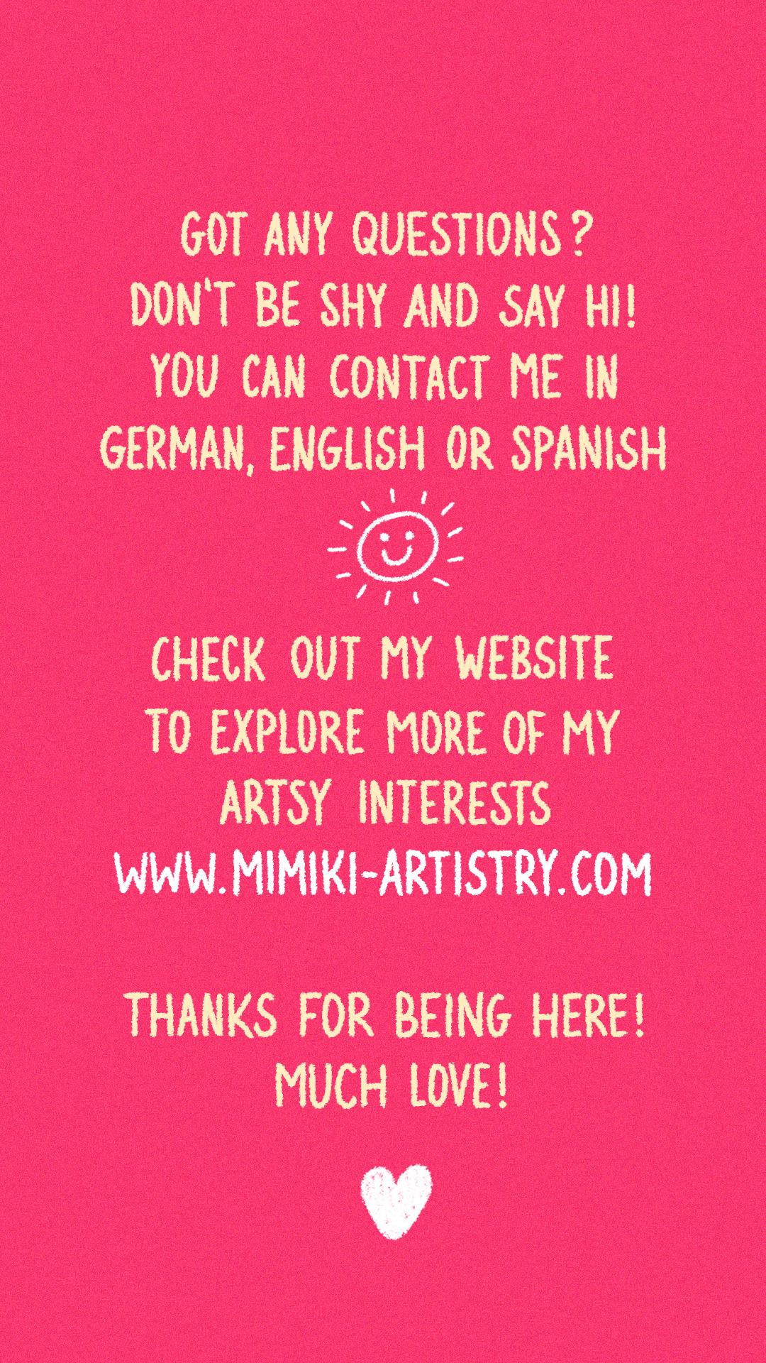 Got any questions? Don't be shy and say hi! You can contact me in German, English or Spanish. Check out my website to explore more of my artsy interests: www.mimiki-artistry.com

Thanks for being here! Much love!