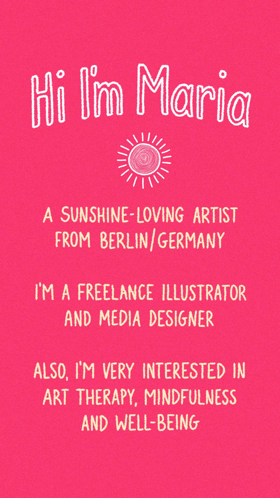 Hi I'm Maria! A sunshine-loving artist from Berlin/Germany. I'm a freelance illustrator and media designer. Also, I'm very interested in art therapy, mindfulness and well-being.