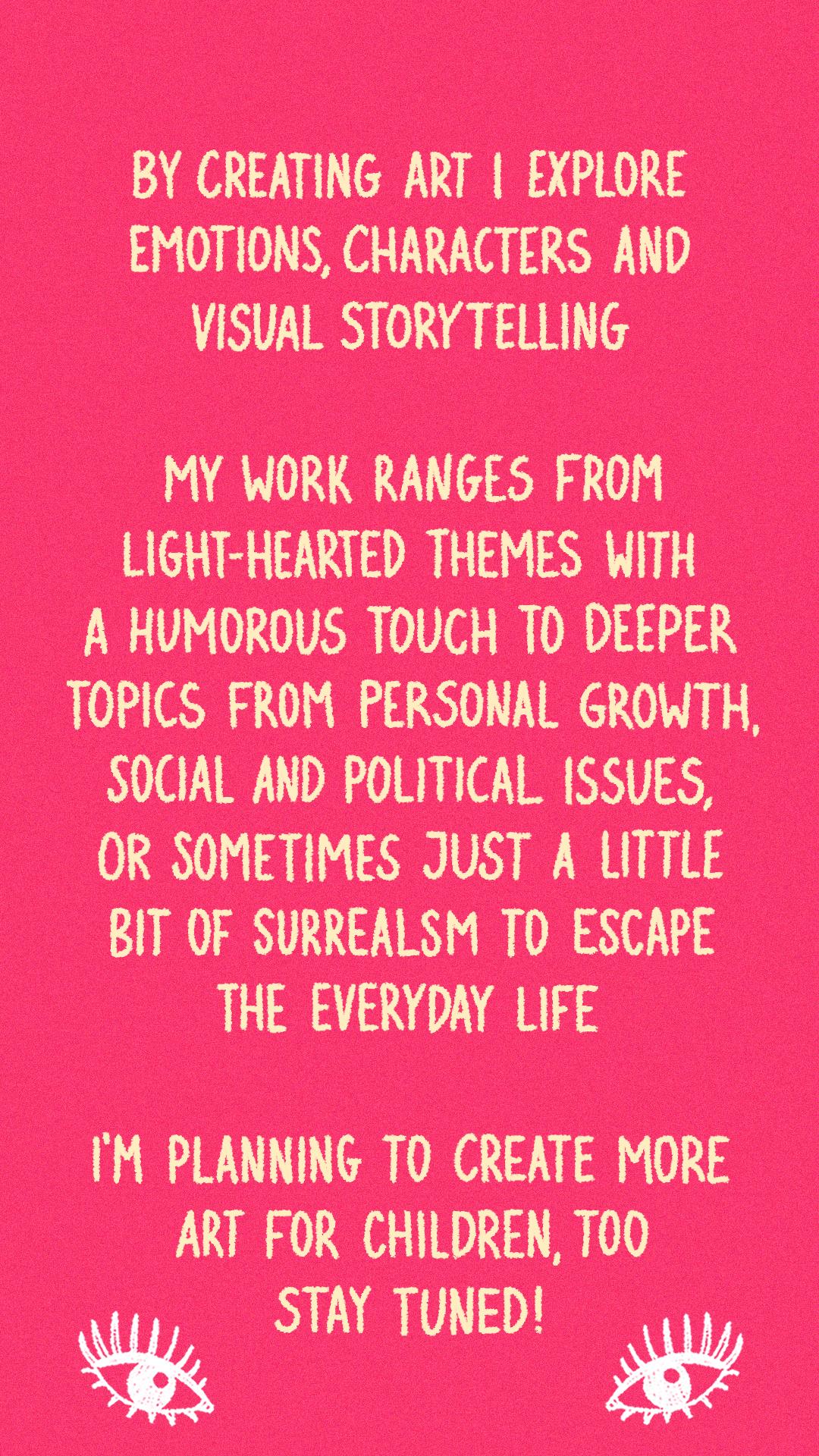 By creating art I explore emotions, characters and visual storytelling. My work ranges from light-hearted themes with a humorous touch to deeper topics from personal growth, social and political issues, or sometimes just a little bit of surrealism to escape the everyday life. I'm planning to create more art for children, too. Stay tuned!