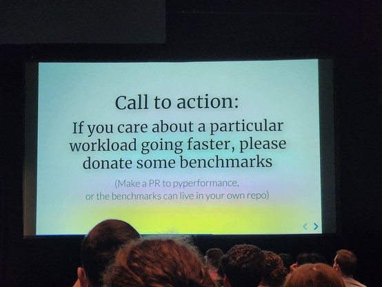 Call to action:
If you care about a particular workload going faster, please donate some benchmarks
(Make a PR to pyperformance, or the benchmarks can live in your own repo)