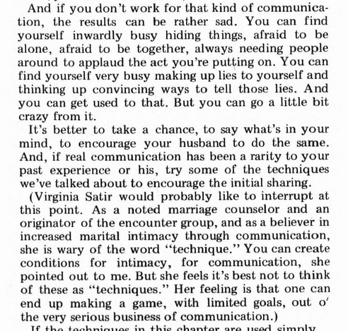 And if you don't work for that kind of communication, the results can be rather sad. You can find yourself inwardly busy hiding things, afraid to be alone, afraid to be together, always needing people around to applaud the act you're putting on. You can find yourself very busy making up lies to yourself and thinking up convincing ways to tell those lies. And you can get used to that. But you can go a little bit crazy from it.

It's better to take a chance, to say what's in your mind, to encourage your husband to do the same. And, if real communication has been a rarity to your past experience or his, try some of the techniques we've talked about to encourage the initial sharing.

(Virginia Satir would probably like to interrupt at this point. As a noted marriage counselor and an originator of the encounter group, and as a believer in increased marital intimacy through communication, she is wary of the word "technique." You can create conditions for intimacy, for communication, she pointed out to me. But she feels it's best not to think of these as "techniques." Her feeling is that  one can end up making a game, with limited goals, out o' the very serious business of communication.)