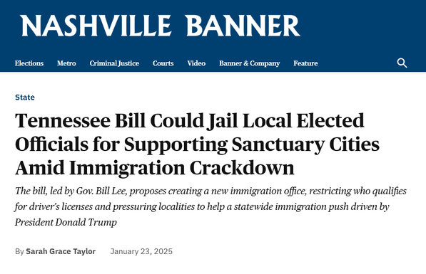 NASHVILLE BANNER
 Tennessee Bill Could Jail Local Elected Officials for Supporting Sanctuary Cities Amid Immigration Crackdown
The bill, led by Gov. Bill Lee, proposes creating a new immigration office, restricting who qualifies for driver’s licenses and pressuring localities to help a statewide immigration push driven by President Donald Trump
by Sarah Grace Taylor January 23, 2025