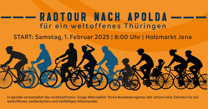 Auf orangefarbenem Hintergrund:

Radtour nach Apolda
für ein weltoffenes Thüringen

START: Samstag, 1. Februar 2025 | 8:00 Uhr | Holzmarkt Jena

Darunter ist stilisiert eine Gruppe von Radfahrenden abgebildet.

In kleinem Schriftgrad am unteren Rand:
In Apolda veranstaltet die rechtsextreme "Junge Alternative" ihren Bundeskongress. Wir setzen ein Zeichen für ein weltoffenes, solidarisches und vielfältiges Miteinander.