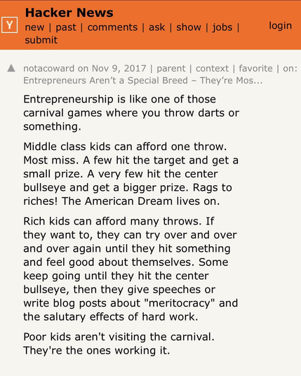 Entrepreneurship is like one of those carnival games where you throw darts or something.

Middle class kids can afford one throw. Most miss. A few hit the target and get a small prize. A very few hit the center bullseye and get a bigger prize. Rags to riches! The American Dream lives on.

Rich kids can afford many throws. If they want to, they can try over and over and over again until they hit something and feel good about themselves. Some keep going until they hit the center bullseye, then they give speeches or write blog posts about "meritocracy" and the salutary effects of hard work.

Poor kids aren't visiting the carnival. They're the ones working it.