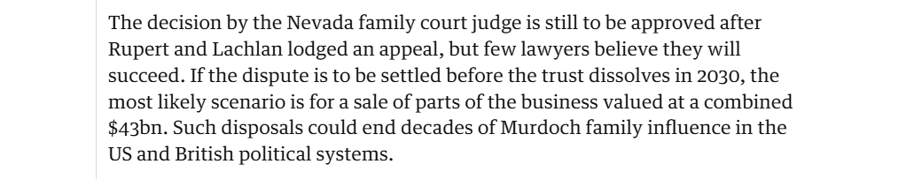 The decision by the Nevada family court judge is still to be approved after
Rupert and Lachlan lodged an appeal, but few lawyers believe they will
succeed. If the dispute is to be settled before the trust dissolves in 2030, the
most likely scenario is for a sale of parts of the business valued at a combined
$43bn. Such disposals could end decades of Murdoch family influence in the
US and British political systems.