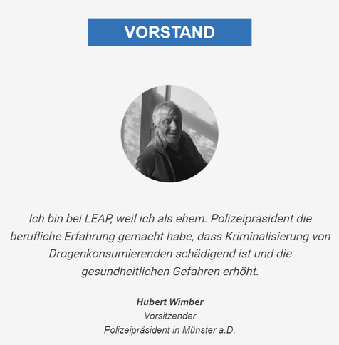 Screenshot Dezember 2024
Ex Polizeipräsident Wimber erklärt warum er Aufklärung betreibt

Law Enforcement Against Prohibition
Deutschland e.V.
Health • Peace • Evidence Based Education
LEAP ist ein bundesweites und globales Netzwerk,
das auf die schädlichen Folgen der Drogenprohibition und des „Krieges gegen die Drogen”
aufmerksam machen und legale Alternativen zur repressiven Drogenpolitik aufzeigen möchte.

https://leap-deutschland.de/