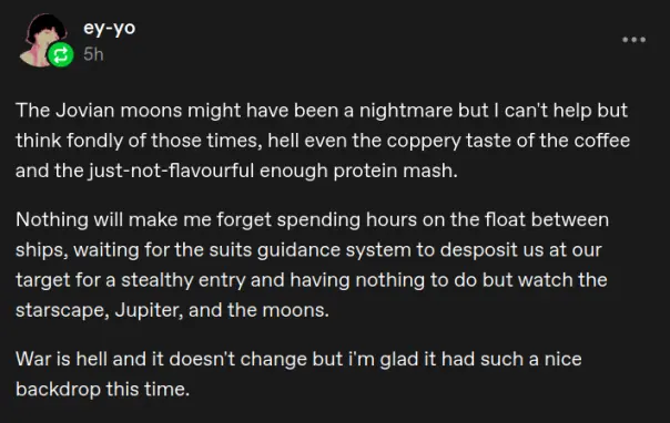 A screenshot of a tumblr post by ey-yo
The Jovian moons might have been a nightmare but I can't help but think fondly of those times, hell even the coppery taste of the coffee and the just-not-flavourful enough protein mash.

Nothing will make me forget spending hours on the float between ships, waiting for the suits guidance system to desposit us at our target for a stealthy entry and having nothing to do but watch the starscape, Jupiter, and the moons.

War is hell and it doesn't change but i'm glad it had such a nice backdrop this time.