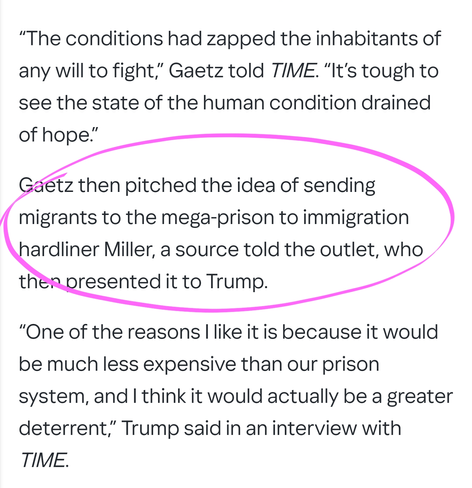 “The conditions had zapped the inhabitants of any will to fight,” Gaetz told TIME. “It’s tough to see the state of the human condition drained of hope.”

Gaetz then pitched the idea of sending migrants to the mega-prison to immigration hardliner Miller, a source told the outlet, who then presented it to Trump.

“One of the reasons I like it is because it would be much less expensive than our prison system, and I think it would actually be a greater deterrent,” Trump said in an interview with TIME.