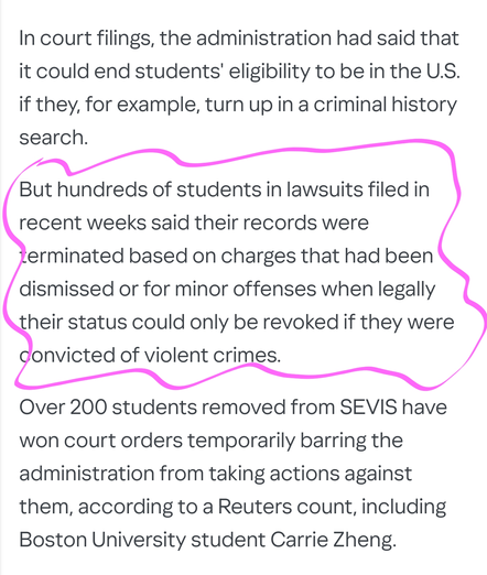 In court filings, the administration had said that it could end students' eligibility to be in the U.S. if they, for example, turn up in a criminal history search.

But hundreds of students in lawsuits filed in recent weeks said their records were terminated based on charges that had been dismissed or for minor offenses when legally their status could only be revoked if they were convicted of violent crimes.

Over 200 students removed from SEVIS have won court orders temporarily barring the administration from taking actions against them, according to a Reuters count, including Boston University student Carrie Zheng.