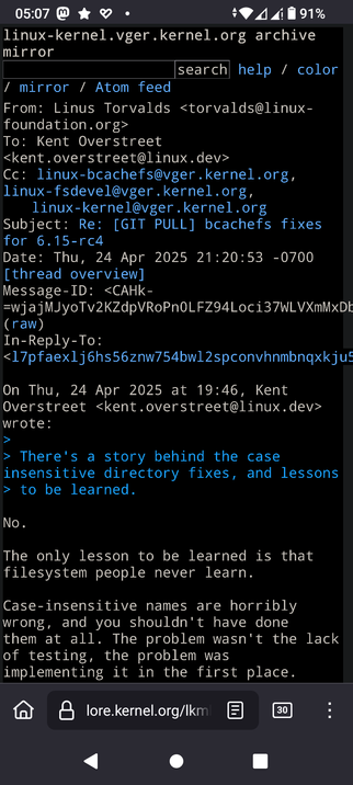 The image shows a screenshot of an email from the Linux kernel mailing list archive.

The email is from Linus Torvalds, dated Thursday, April 24, 2025, at 21:20:53 -0700. The subject of the email is "Re: [GIT PULL] bcachefs fixes for 6.15-rc4." The email is addressed to Kent Overstreet and includes several CC recipients, including the Linux kernel mailing list.

The email discusses case-insensitive directory fixes and expresses a strong opinion against them. Linus Torvalds states that the only lesson to be learned is that filesystem people never learn, and that case-insensitive names are "horribly wrong" and should not have been implemented in the first place.

The problem, according to Torvalds, was not the lack of testing but the implementation itself.

The email is displayed in a terminal-like interface with a black background and white text, and includes options for search, help, and color settings. The bottom of the screen shows a navigation bar with a home icon, a lock icon, a document icon, and a number "30" in a box, indicating the number of unread messages. The time displayed at the top of the screen is 05:07, and the battery level is at 91%.

 Ovis2-8B

🌱 Energy used: 0.317 Wh