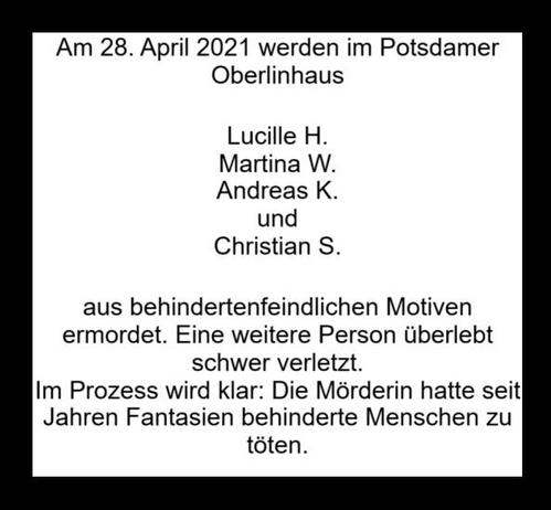 Schwarz umrandetes weißgrundiges Sharepic. Kein Motiv, nur Text.

Am 28. Aoril 2021 werden im Potsdamer Oberlinhaus
Lucille H.
Martina W.
Andreas K.
und Christian S. aus behindertenfeindlichen Motiven ermordet. Eine weitere Person überlebt schwer verletzt.
Im Prozess wird klar: Die Mörderin hatte seit Hahren Fantasien behinderte Menschen zu töten.