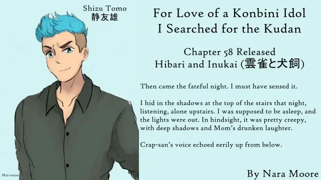 For Love of a Konbini Idol
I Searched for the Kudan
Chapter 58 Released
Hibari and Inukai (雲雀と犬飼)
By Nara Moore
Art Mai-sensei

Image: Art: (“Shizu Tomo,” by Mai-sensei) A man with tousled blue hair and green eyes looks out with his left eyebrow cocked.

Quote: Then came the fateful night. I must have sensed it.

I hid in the shadows at the top of the stairs that night, listening, alone upstairs. I was supposed to be asleep, and the lights were out. In hindsight, it was pretty creepy, with deep shadows and Mom’s drunken laughter.

Crap-san’s voice echoed eerily up from below.