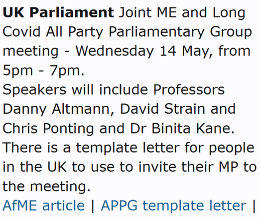 UK Parliament Joint ME and Long Covid All Party Parliamentary Group meeting - Wednesday 14 May, from 5pm - 7pm.
Speakers will include Professors Danny Altmann, David Strain and Chris Ponting and Dr Binita Kane. There is a template letter for people in the UK to use to invite their MP to the meeting.
AfME article | APPG template letter | Thread