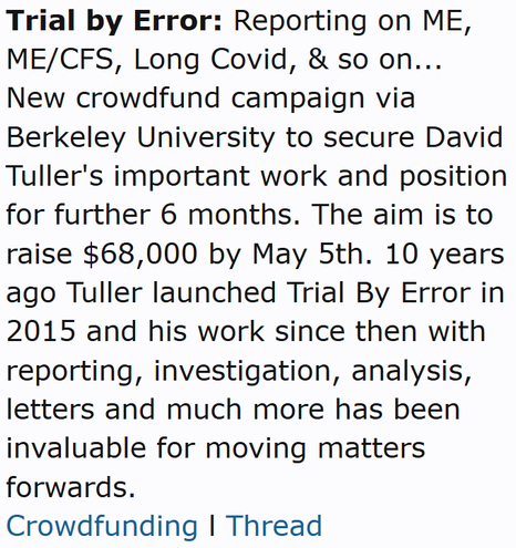 Trial by Error: Reporting on ME, ME/CFS, Long Covid, & so on...
New crowdfund campaign via Berkeley University to secure David Tuller's important work and position for further 6 months. The aim is to raise $68,000 by May 5th. 10 years ago Tuller launched Trial By Error in 2015 and his work since then with reporting, investigation, analysis, letters and much more has been invaluable for moving matters forwards.
Crowdfunding l Thread