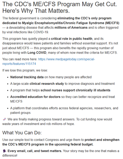 The CDC's ME/CFS Program May Get Cut. Here's Why That Matters.
The federal government is considering eliminating the CDC’s only program dedicated to Myalgic Encephalomyelitis/Chronic Fatigue Syndrome (ME/CFS) — a devastating disease that affects millions of Americans and is often triggered by viral infections like COVID-19.

This program has quietly played a critical role in public health, and its disappearance would leave patients and families without essential support. It’s not just about ME/CFS — this program also benefits the rapidly growing number of people living with Long COVID, many of whom now meet the criteria for ME/CFS.

You can read more here: https://www.medpagetoday.com/special-reports/features/115174

If we lose this program, we lose:

National tracking data on how many people are affected

A large-scale clinical research study to improve diagnosis and treatment

A program that helps school nurses support chronically ill students

Accredited education for doctors so they can better recognize and treat ME/CFS

A platform that coordinates efforts across federal agencies, researchers, and patient groups

🧬 We are finally making progress toward answers. To cut funding now would waste years of investment and rob millions of hope.

What You Can Do:
Use our simple tool to contact Congress and urge them to protect and strengthen the CDC’s ME/CFS program in the upcoming federal budget.

🗣️ Every email, call, and tweet matters. Your story may be the one that makes a