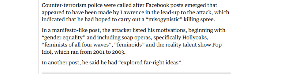 Counter-terrorism police were called after Facebook posts emerged that
appeared to have been made by Lawrence in the lead-up to the attack, which
indicated that he had hoped to carry out a “misogynistic” killing spree.

In a manifesto-like post, the attacker listed his motivations, beginning with
“gender equality” and including soap operas, specifically Hollyoaks,
“feminists of all four waves”, “feminoids” and the reality talent show Pop
Idol, which ran from 2001 to 2003.

In another post, he said he had “explored far-right ideas”.