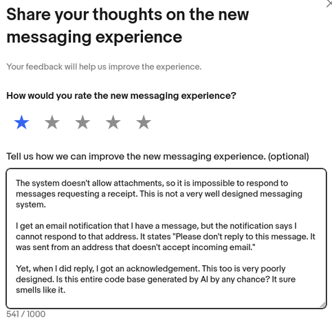 Share your thoughts on the new messaging experience. Your feedback will help us improve the experience.

How would you rate the new messaging experience?

Rated one out of five starts.

Tell us how we can improve the new messaging experience. (optional)

Answer:

The system doesn't allow attachments, so it is impossible to respond to
messages requesting a receipt. This is not a very well designed messaging
system.

I get an email notification that | have a message, but the notification says |
cannot respond to that address. It states "Please don't reply to this message. It
was sent from an address that doesn't accept incoming email.”

Yet, when | did reply, | got an acknowledgement. This too is very poorly
designed. Is this entire code base generated by Al by any chance? It sure
smells like it.