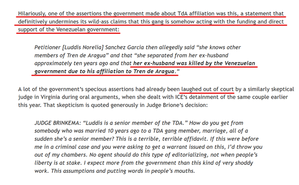 Text from article:
Hilariously, one of the assertions the government made about TdA affiliation was this, a statement that definitively undermines its wild-ass claims that this gang is somehow acting with the funding and direct support of the Venezuelan government:

[block quote]
    Petitioner [Luddis Norelia] Sanchez Garcia then allegedly said “she knows other members of Tren de Aragua” and that “she separated from her ex-husband approximately ten years ago and that her ex-husband was killed by the Venezuelan government due to his affiliation to Tren de Aragua.“
[end block quote]

A lot of the government’s specious assertions had already been laughed out of court by a similarly skeptical judge in Virginia during oral arguments, when she dealt with ICE’s detainment of the same couple earlier this year. That skepticism is quoted generously in Judge Brione’s decision:

[block quote]
    JUDGE BRINKEMA: “Luddis is a senior member of the TDA.” How do you get from somebody who was married 10 years ago to a TDA gang member, marriage, all of a sudden she’s a senior member? This is a terrible, terrible affidavit. If this were before me in a criminal case and you were asking to get a warrant issued on this, I’d throw you out of my chambers. No agent should do this type of editorializing, not when people’s liberty is at stake. I expect more from the government than this kind of very shoddy work. This assumptions and putting words in people’s mouths.
[End block quote]