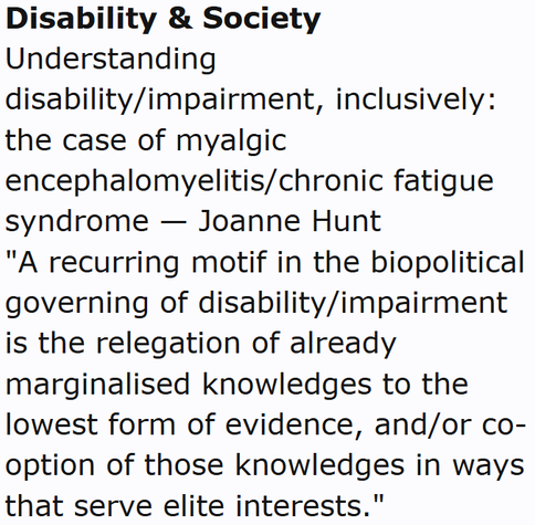 Disability & Society
Understanding disability/impairment, inclusively: the case of myalgic encephalomyelitis/chronic fatigue syndrome — Joanne Hunt
"A recurring motif in the biopolitical governing of disability/impairment is the relegation of already marginalised knowledges to the lowest form of evidence, and/or co-option of those knowledges in ways that serve elite interests."