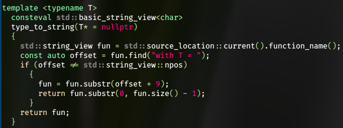 template <typename T>
  consteval std::basic_string_view<char>
  type_to_string(T* = nullptr)
  {
    std::string_view fun = std::source_location::current().function_name();
    const auto offset = fun.find("with T = ");
    if (offset != std::string_view::npos)
      {
        fun = fun.substr(offset + 9);
        return fun.substr(0, fun.size() - 1);
      }
    return fun;
  }
